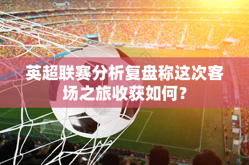 英超联赛分析复盘称这次客场之旅收获如何？-第1张图片-体育赛事解析网-新浪体育网