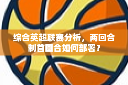 综合英超联赛分析，两回合制首回合如何部署？