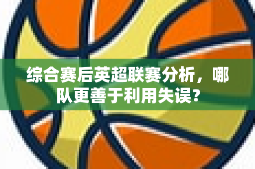 综合赛后英超联赛分析,哪队更善于利用失误?-第1张图片-体育赛事解析网-新浪体育网 综合赛后英超联赛分析,哪队更善于利用失误?-第1张图片-体育赛事解析网-新浪体育网