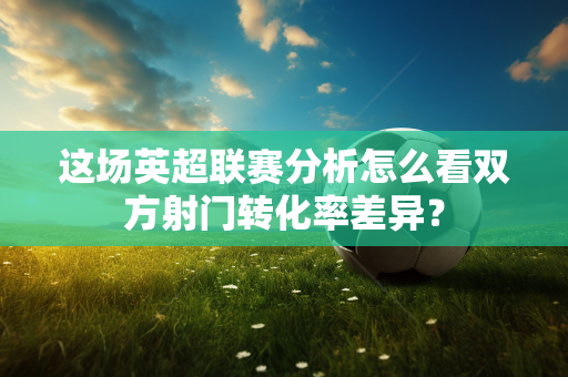 这场英超联赛分析怎么看双方射门转化率差异?-第1张图片-体育赛事解析网-新浪体育网 这场英超联赛分析怎么看双方射门转化率差异?-第1张图片-体育赛事解析网-新浪体育网