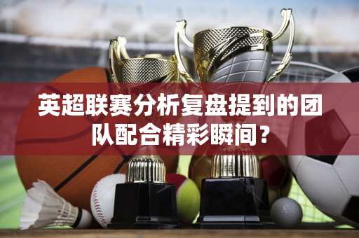 英超联赛分析复盘提到的团队配合精彩瞬间?-第1张图片-体育赛事解析网-新浪体育网 英超联赛分析复盘提到的团队配合精彩瞬间?-第1张图片-体育赛事解析网-新浪体育网