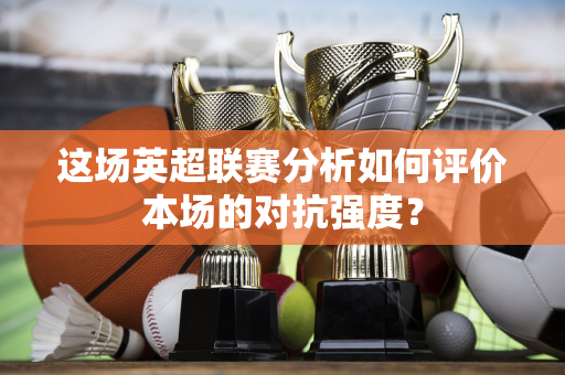 这场英超联赛分析如何评价本场的对抗强度？-第1张图片-体育赛事解析网-新浪体育网