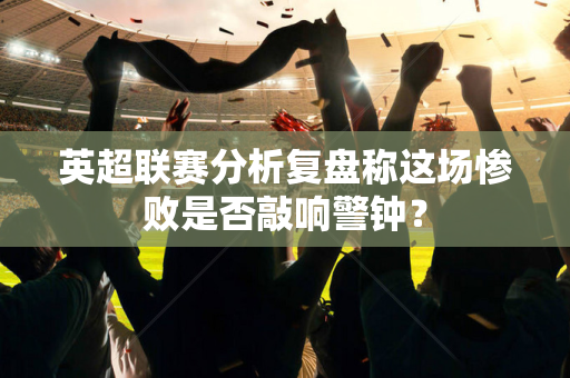 英超联赛分析复盘称这场惨败是否敲响警钟？-第1张图片-体育赛事解析网-新浪体育网