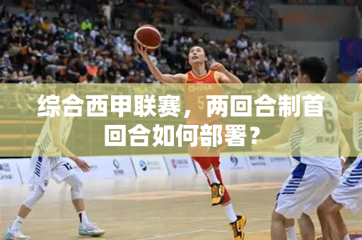 综合西甲联赛，两回合制首回合如何部署？