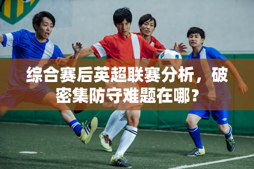 综合赛后英超联赛分析,破密集防守难题在哪?-第1张图片-体育赛事解析网-新浪体育网 综合赛后英超联赛分析,破密集防守难题在哪?-第1张图片-体育赛事解析网-新浪体育网
