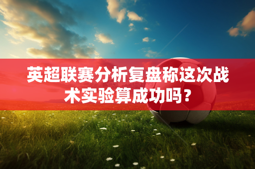 英超联赛分析复盘称这次战术实验算成功吗？-第1张图片-体育赛事解析网-新浪体育网