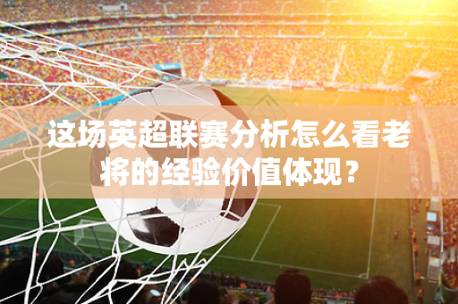 这场英超联赛分析怎么看老将的经验价值体现?-第1张图片-体育赛事解析网-新浪体育网 这场英超联赛分析怎么看老将的经验价值体现?-第1张图片-体育赛事解析网-新浪体育网