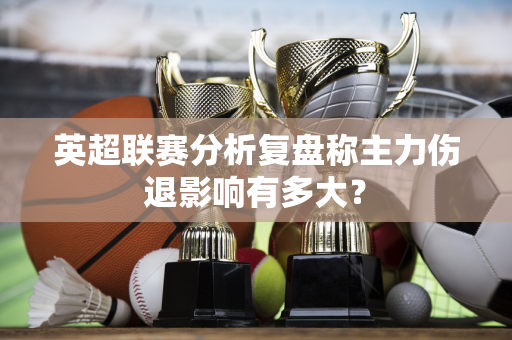 英超联赛分析复盘称主力伤退影响有多大？-第1张图片-体育赛事解析网-新浪体育网