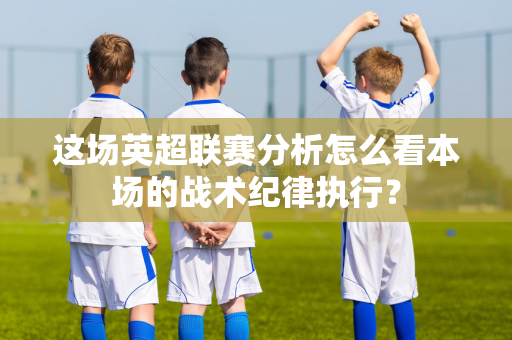 这场英超联赛分析怎么看本场的战术纪律执行?-第1张图片-体育赛事解析网-新浪体育网 这场英超联赛分析怎么看本场的战术纪律执行?-第1张图片-体育赛事解析网-新浪体育网