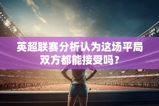 英超联赛分析认为这场平局双方都能接受吗?-第1张图片-体育赛事解析网-新浪体育网 英超联赛分析认为这场平局双方都能接受吗?-第1张图片-体育赛事解析网-新浪体育网