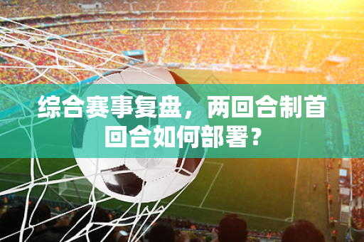 综合赛事复盘，两回合制首回合如何部署？