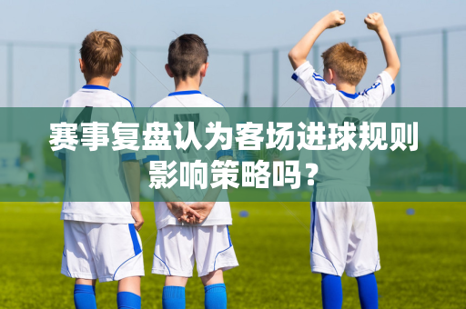 赛事复盘认为客场进球规则影响策略吗？