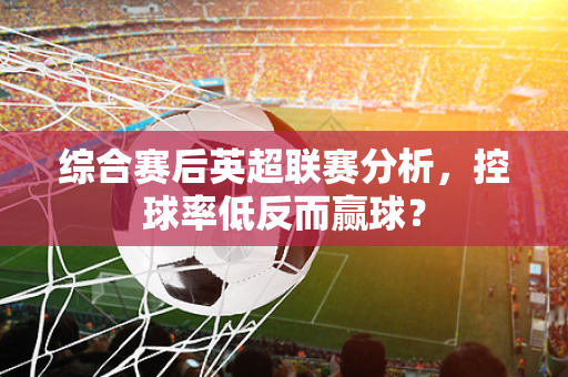 综合赛后英超联赛分析，控球率低反而赢球？-第1张图片-体育赛事解析网-新浪体育网