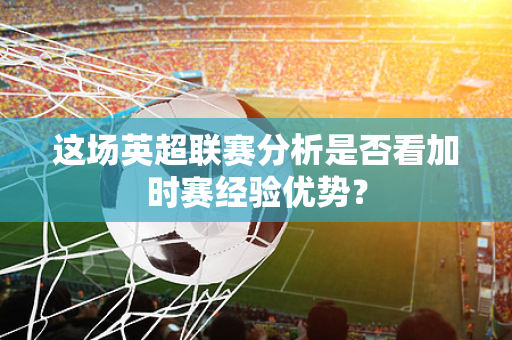 这场英超联赛分析是否看加时赛经验优势？