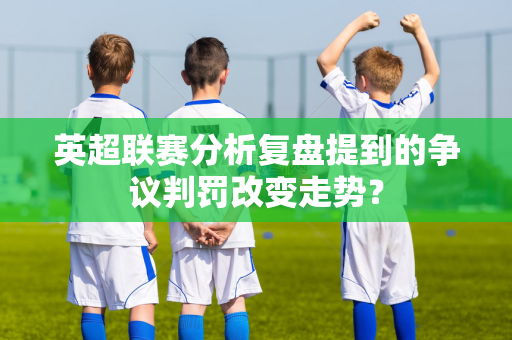 英超联赛分析复盘提到的争议判罚改变走势？-第1张图片-体育赛事解析网-新浪体育网