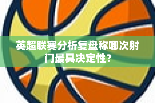 英超联赛分析复盘称哪次射门最具决定性?-第1张图片-体育赛事解析网-新浪体育网 英超联赛分析复盘称哪次射门最具决定性?-第1张图片-体育赛事解析网-新浪体育网