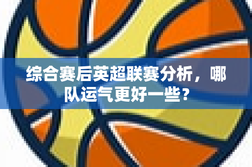 综合赛后英超联赛分析，哪队运气更好一些？-第1张图片-体育赛事解析网-新浪体育网