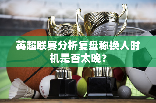 英超联赛分析复盘称换人时机是否太晚？-第1张图片-体育赛事解析网-新浪体育网