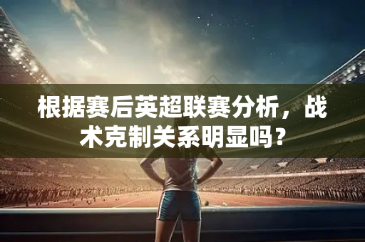 根据赛后英超联赛分析,战术克制关系明显吗?-第1张图片-体育赛事解析网-新浪体育网 根据赛后英超联赛分析,战术克制关系明显吗?-第1张图片-体育赛事解析网-新浪体育网