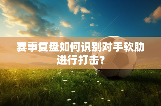 赛事复盘如何识别对手软肋进行打击？