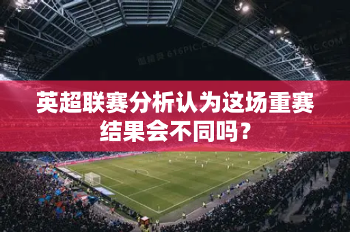 英超联赛分析认为这场重赛结果会不同吗？-第1张图片-体育赛事解析网-新浪体育网