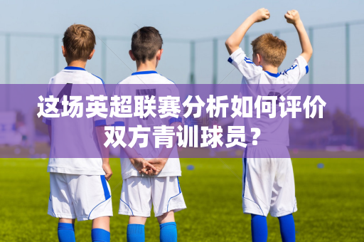 这场英超联赛分析如何评价双方青训球员？-第1张图片-体育赛事解析网-新浪体育网