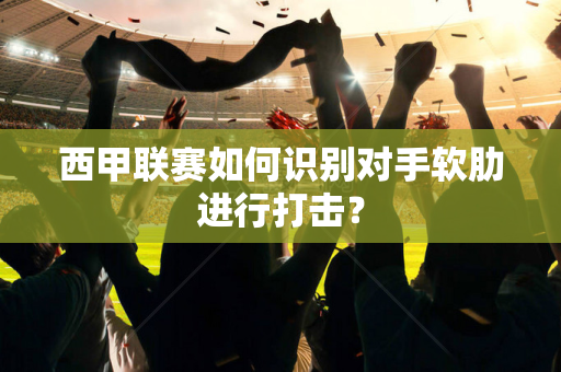 西甲联赛如何识别对手软肋进行打击？