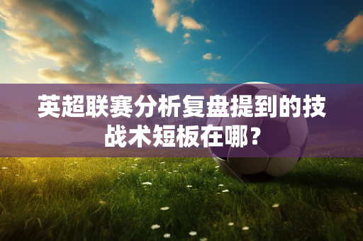 英超联赛分析复盘提到的技战术短板在哪?-第1张图片-体育赛事解析网-新浪体育网 英超联赛分析复盘提到的技战术短板在哪?-第1张图片-体育赛事解析网-新浪体育网