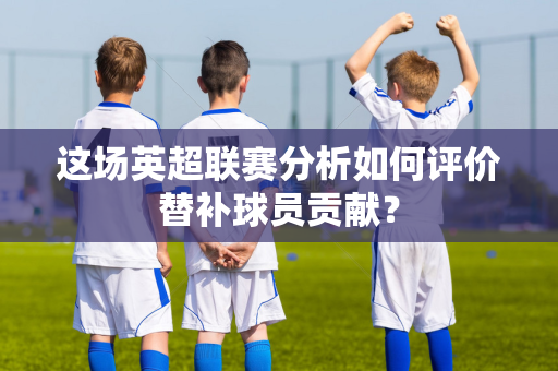 这场英超联赛分析如何评价替补球员贡献?-第1张图片-体育赛事解析网-新浪体育网 这场英超联赛分析如何评价替补球员贡献?-第1张图片-体育赛事解析网-新浪体育网