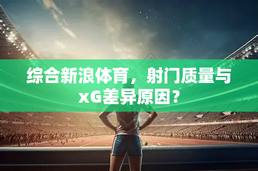 综合新浪体育，射门质量与xG差异原因？