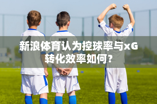 新浪体育认为控球率与xG转化效率如何？