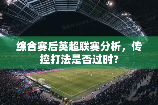 综合赛后英超联赛分析,传控打法是否过时?-第1张图片-体育赛事解析网-新浪体育网 综合赛后英超联赛分析,传控打法是否过时?-第1张图片-体育赛事解析网-新浪体育网