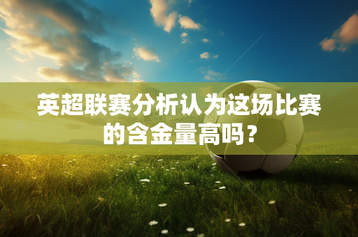 英超联赛分析认为这场比赛的含金量高吗？-第1张图片-体育赛事解析网-新浪体育网