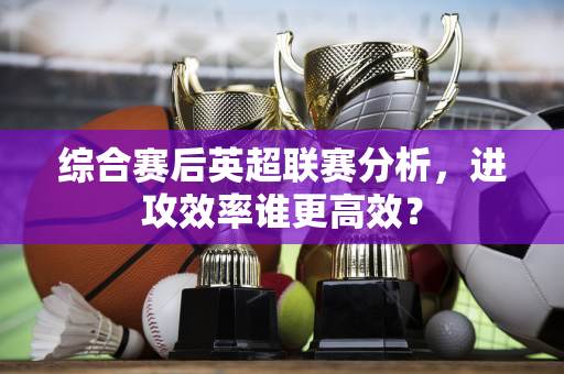 综合赛后英超联赛分析，进攻效率谁更高效？-第1张图片-体育赛事解析网-新浪体育网