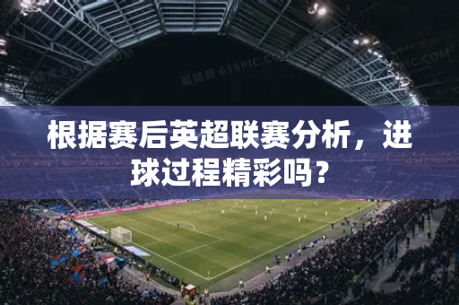 根据赛后英超联赛分析，进球过程精彩吗？-第1张图片-体育赛事解析网-新浪体育网