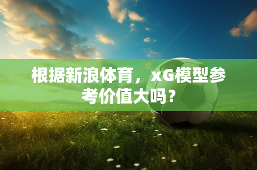 根据新浪体育，xG模型参考价值大吗？