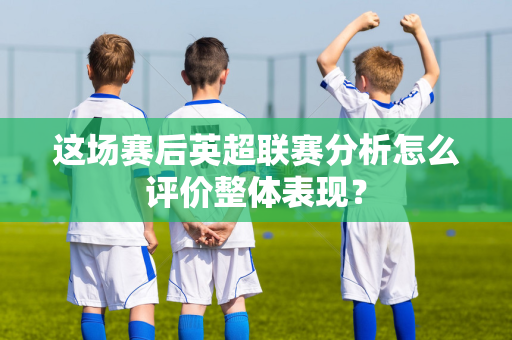 这场赛后英超联赛分析怎么评价整体表现?-第1张图片-体育赛事解析网-新浪体育网 这场赛后英超联赛分析怎么评价整体表现?-第1张图片-体育赛事解析网-新浪体育网