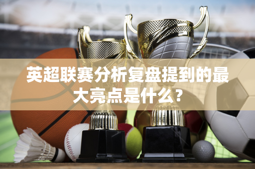 英超联赛分析复盘提到的最大亮点是什么？-第1张图片-体育赛事解析网-新浪体育网