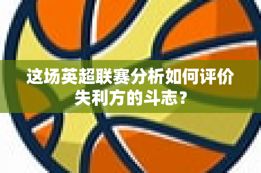 这场英超联赛分析如何评价失利方的斗志？-第1张图片-体育赛事解析网-新浪体育网