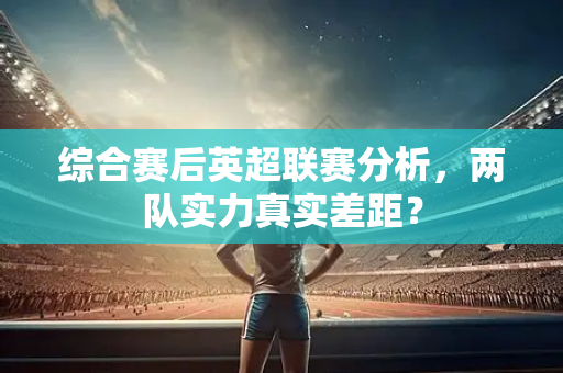 综合赛后英超联赛分析,两队实力真实差距?-第1张图片-体育赛事解析网-新浪体育网 综合赛后英超联赛分析,两队实力真实差距?-第1张图片-体育赛事解析网-新浪体育网