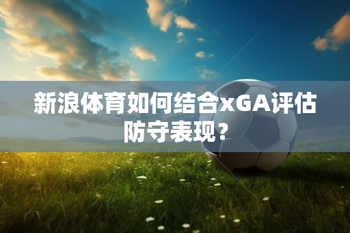 新浪体育如何结合xGA评估防守表现？