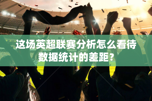 这场英超联赛分析怎么看待数据统计的差距？-第1张图片-体育赛事解析网-新浪体育网