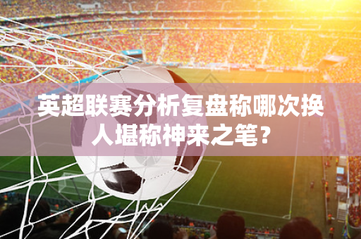 英超联赛分析复盘称哪次换人堪称神来之笔?-第1张图片-体育赛事解析网-新浪体育网 英超联赛分析复盘称哪次换人堪称神来之笔?-第1张图片-体育赛事解析网-新浪体育网