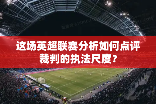 这场英超联赛分析如何点评裁判的执法尺度？-第1张图片-体育赛事解析网-新浪体育网