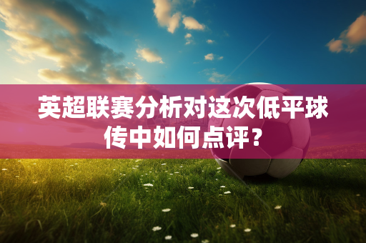 英超联赛分析对这次低平球传中如何点评?-第1张图片-体育赛事解析网-新浪体育网 英超联赛分析对这次低平球传中如何点评?-第1张图片-体育赛事解析网-新浪体育网