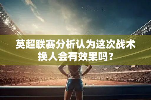 英超联赛分析认为这次战术换人会有效果吗？-第1张图片-体育赛事解析网-新浪体育网