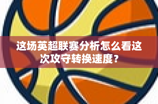 这场英超联赛分析怎么看这次攻守转换速度?-第1张图片-体育赛事解析网-新浪体育网 这场英超联赛分析怎么看这次攻守转换速度?-第1张图片-体育赛事解析网-新浪体育网