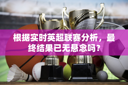 根据实时英超联赛分析，最终结果已无悬念吗？-第1张图片-体育赛事解析网-新浪体育网
