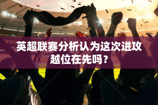 英超联赛分析认为这次进攻越位在先吗？-第1张图片-体育赛事解析网-新浪体育网