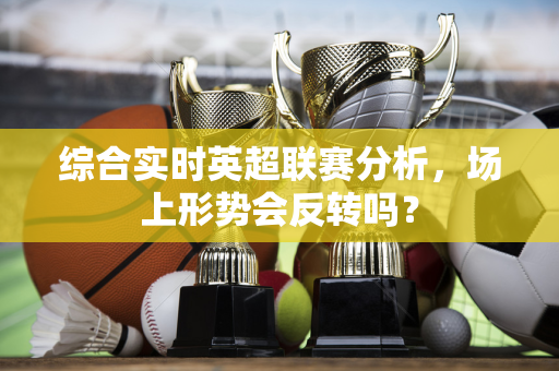 综合实时英超联赛分析，场上形势会反转吗？-第1张图片-体育赛事解析网-新浪体育网
